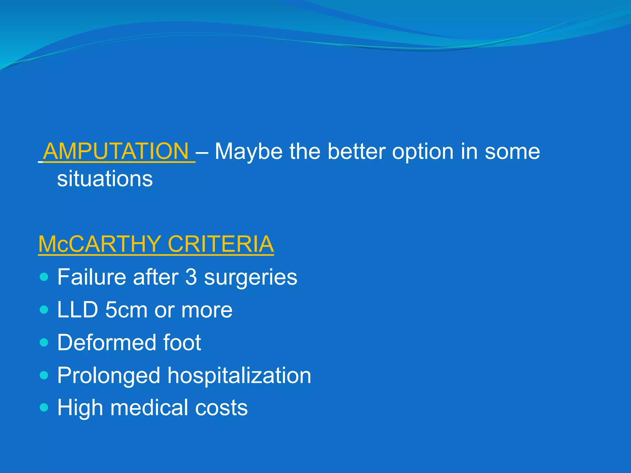 AMPUTATION – Maybe the better option in some
situations
McCARTHY CRITERIA
 Failure after 3 surgeries
 LLD 5cm or more
 Deformed foot
 Prolonged hospitalization
 High medical costs
 
