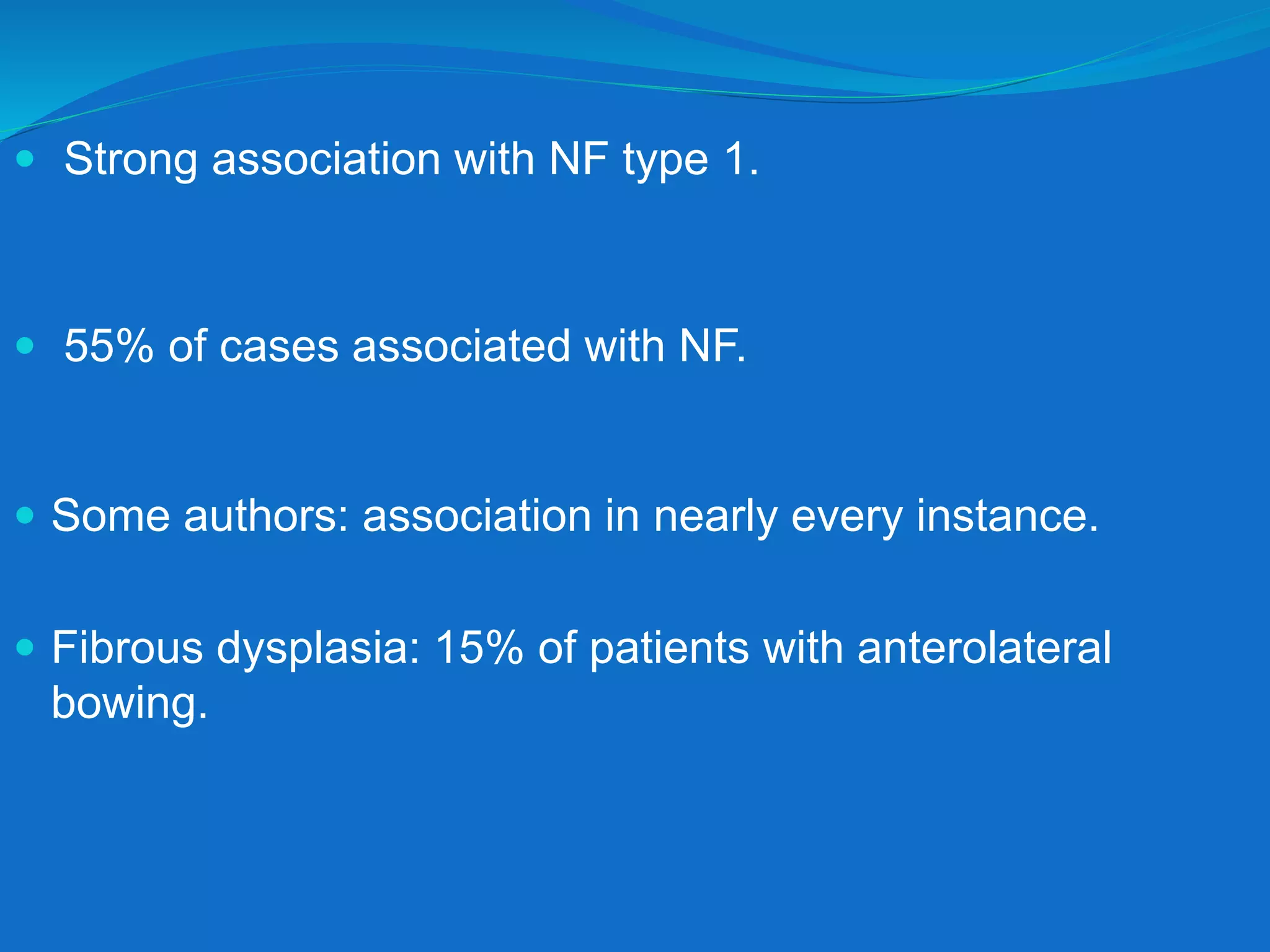  Strong association with NF type 1.
 55% of cases associated with NF.
 Some authors: association in nearly every instance.
 Fibrous dysplasia: 15% of patients with anterolateral
bowing.
 