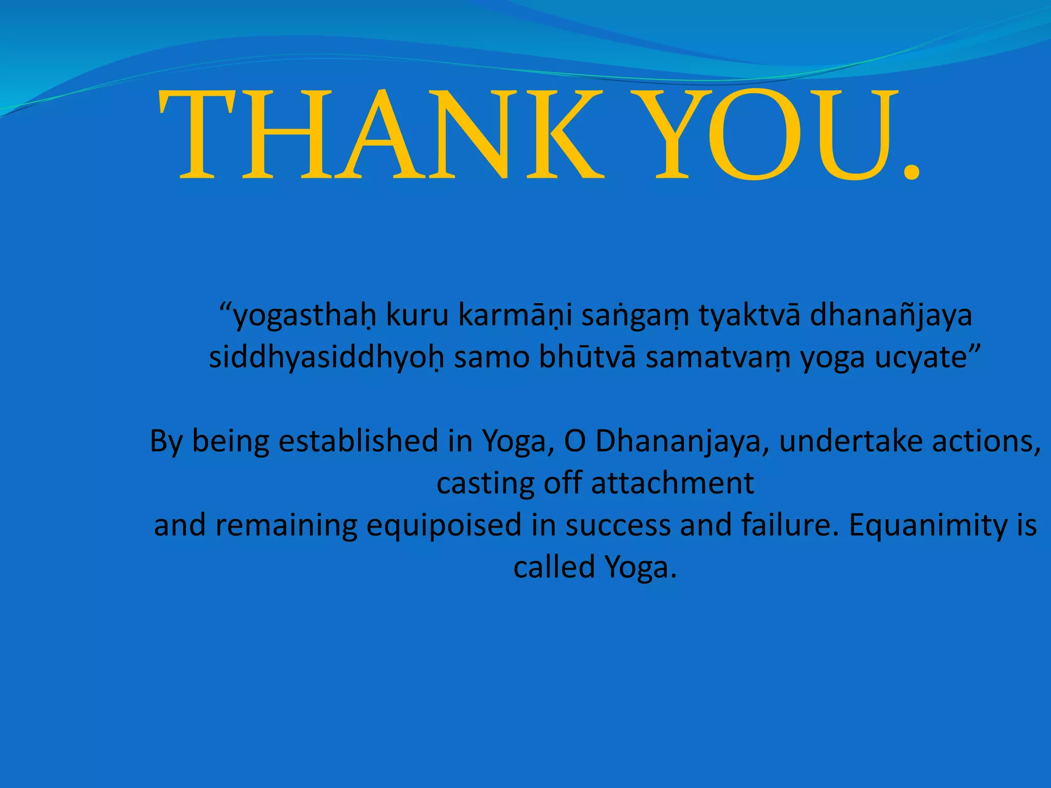“yogasthaḥ kuru karmāṇi saṅgaṃ tyaktvā dhanañjaya
siddhyasiddhyoḥ samo bhūtvā samatvaṃ yoga ucyate”
By being established in Yoga, O Dhananjaya, undertake actions,
casting off attachment
and remaining equipoised in success and failure. Equanimity is
called Yoga.
THANK YOU.
 