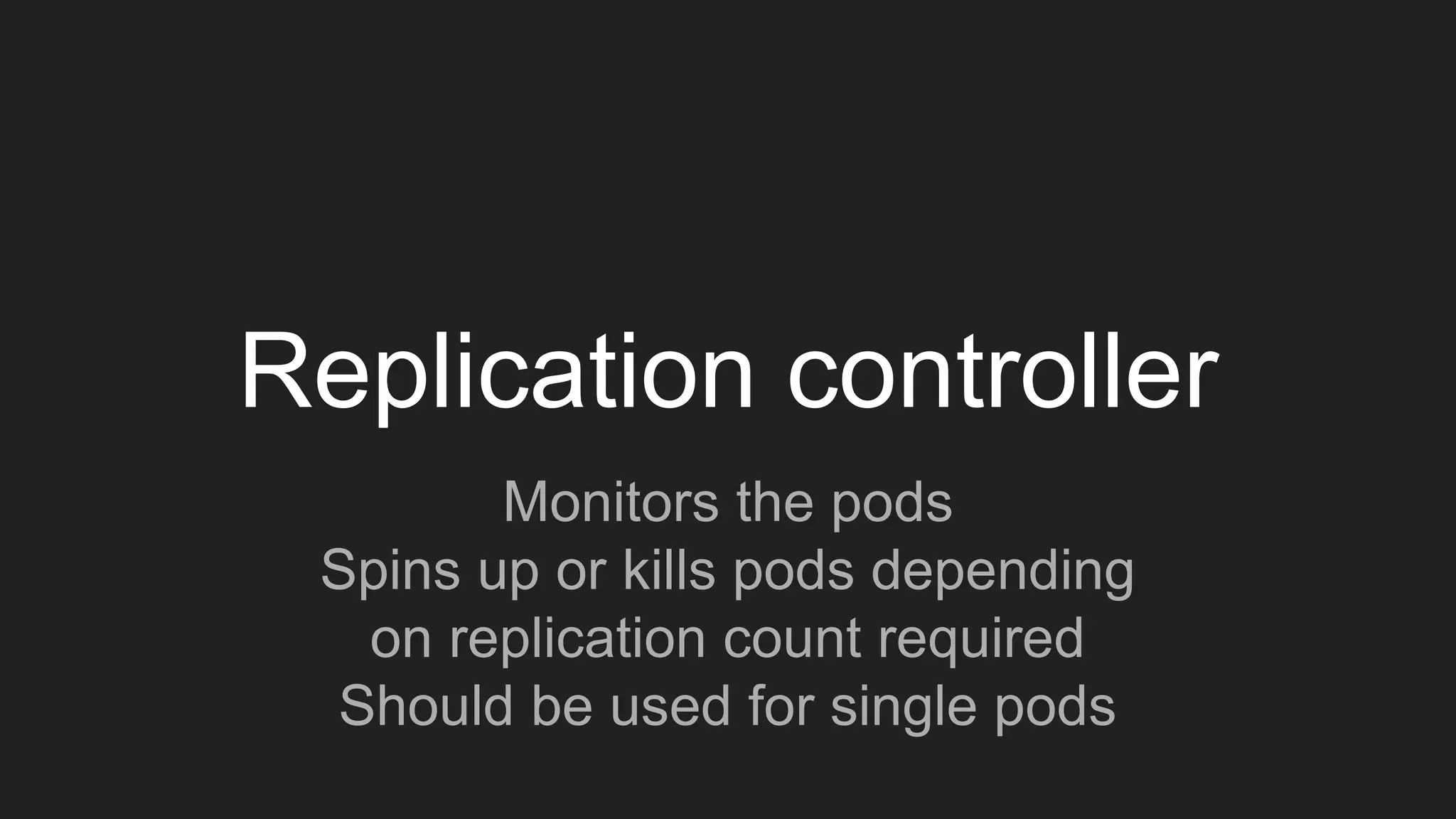 Replication controller
Monitors the pods
Spins up or kills pods depending
on replication count required
Should be used for single pods
 