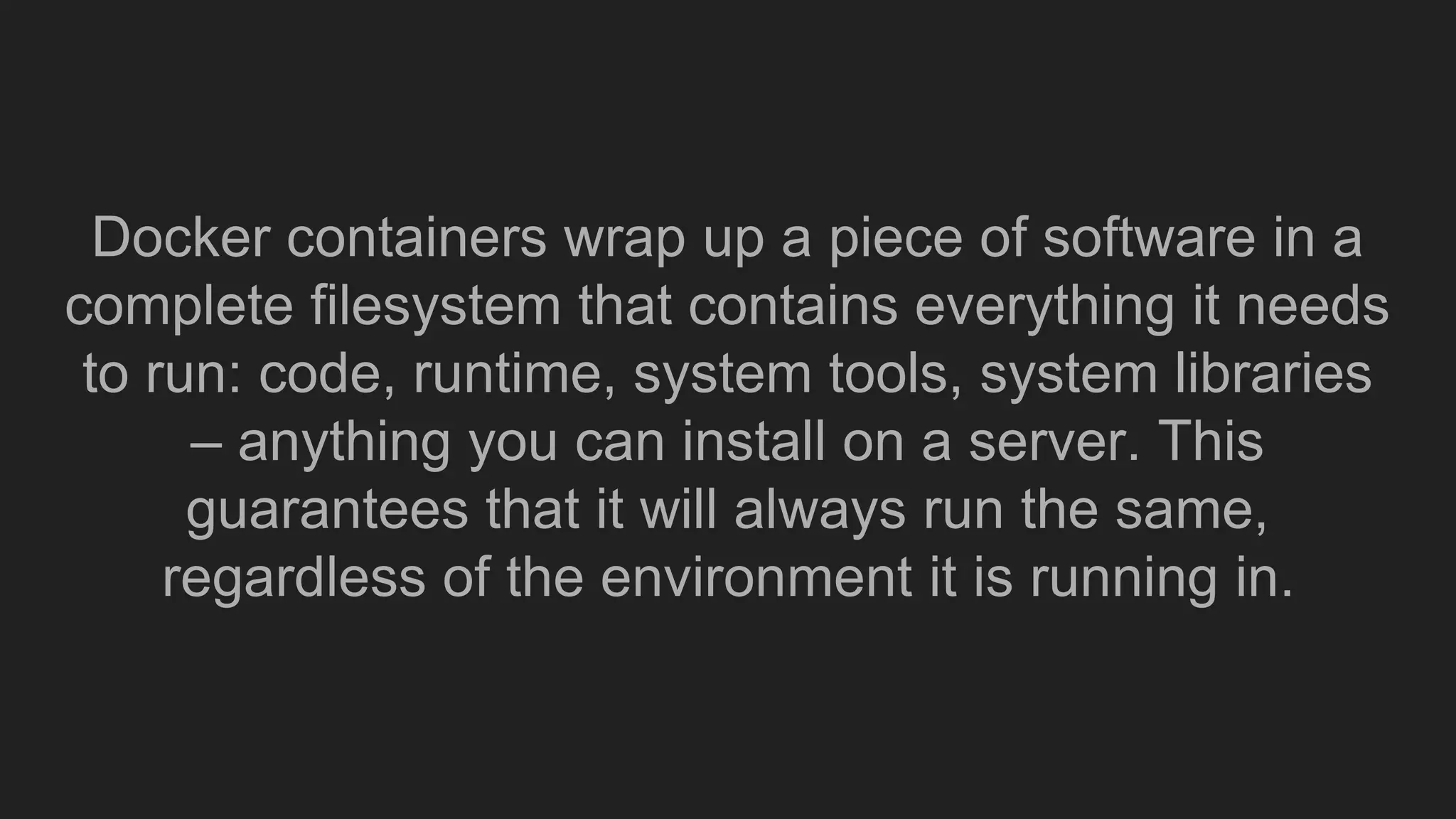 Docker containers wrap up a piece of software in a
complete filesystem that contains everything it needs
to run: code, runtime, system tools, system libraries
– anything you can install on a server. This
guarantees that it will always run the same,
regardless of the environment it is running in.
 