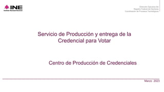 Dirección Ejecutiva del
Registro Federal de Electores
Coordinación de Procesos Tecnológicos
Marzo 2023
Servicio de Producción y entrega de la
Credencial para Votar
Centro de Producción de Credenciales
 