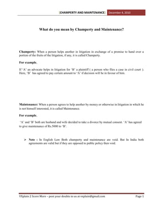 [CHAMPERTY AND MAINTENANCE] December 4, 2010




                What do you mean by Champerty and Maintenance?




Champerty: When a person helps another in litigation in exchange of a promise to hand over a
portion of the fruits of the litigation, if any, it is called Champerty.

For example,

If ‘A’ an advocate helps in litigation for ‘B’ a plaintiff ( a person who files a case in civil court ).
Here, ‘B’ has agreed to pay certain amount to ‘A’ if decision will be in favour of him.




Maintenance: When a person agrees to help another by money or otherwise in litigation in which he
is not himself interested, it is called Maintenance.

For example,

 ‘A’ and ‘B’ both are husband and wife decided to take a divorce by mutual consent. ‘A’ has agreed
to give maintenance of Rs.5000 to ‘B’.



    Note : In English Law Both champerty and maintenance are void. But In India both
     agreements are valid but if they are opposed to public policy then void.




VXplain 2 Score More – post your doubts to us at vxplain@gmail.com                               Page 1
 