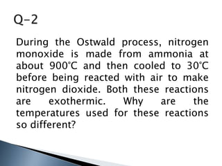 During the Ostwald process, nitrogen
monoxide is made from ammonia at
about 900°C and then cooled to 30°C
before being reacted with air to make
nitrogen dioxide. Both these reactions
are exothermic. Why are the
temperatures used for these reactions
so different?
 