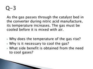 As the gas passes through the catalyst bed in
the converter during nitric acid manufacture,
its temperature increases. The gas must be
cooled before it is mixed with air.
 Why does the temperature of the gas rise?
 Why is it necessary to cool the gas?
 What side benefit is obtained from the need
to cool gases?
 