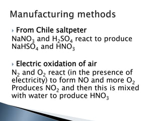  From Chile saltpeter
NaNO3 and H2SO4 react to produce
NaHSO4 and HNO3
 Electric oxidation of air
N2 and O2 react (in the presence of
electricity) to form NO and more O2
Produces NO2 and then this is mixed
with water to produce HNO3
 