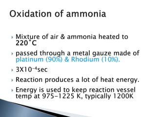  Mixture of air & ammonia heated to
220˚C
 passed through a metal gauze made of
platinum (90%) & Rhodium (10%).
 3X10-4sec
 Reaction produces a lot of heat energy.
 Energy is used to keep reaction vessel
temp at 975-1225 K, typically 1200K
 