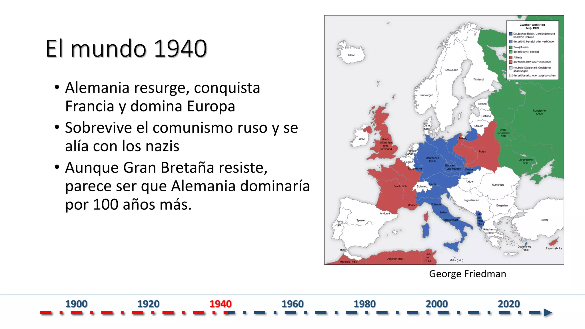 El mundo 1940
• Alemania resurge, conquista
Francia y domina Europa
• Sobrevive el comunismo ruso y se
alía con los nazis
• Aunque Gran Bretaña resiste,
parece ser que Alemania dominaría
por 100 años más.
George Friedman
1900 1920 1940 1960 1980 2000 2020
 