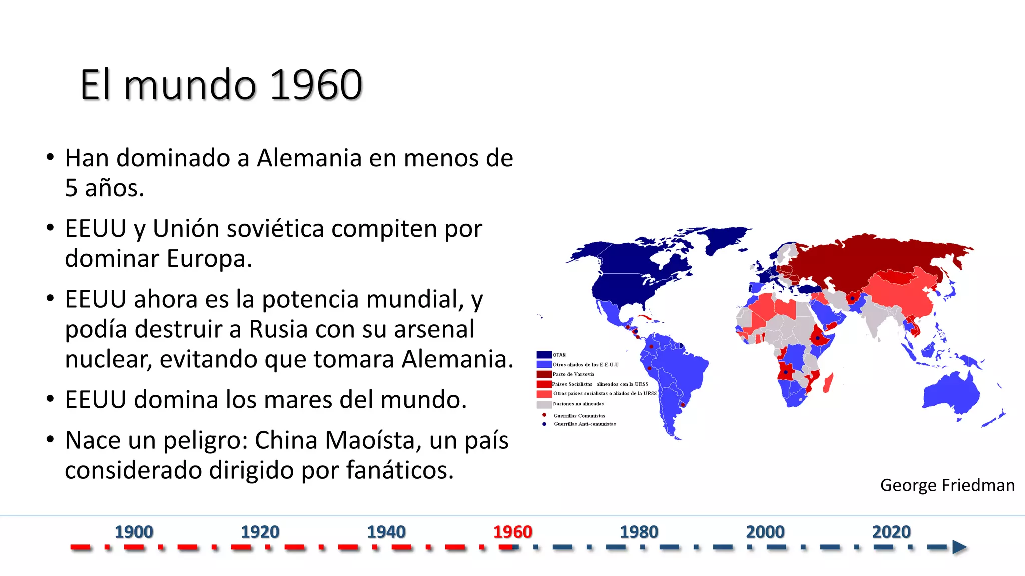 El mundo 1960
• Han dominado a Alemania en menos de
5 años.
• EEUU y Unión soviética compiten por
dominar Europa.
• EEUU ahora es la potencia mundial, y
podía destruir a Rusia con su arsenal
nuclear, evitando que tomara Alemania.
• EEUU domina los mares del mundo.
• Nace un peligro: China Maoísta, un país
considerado dirigido por fanáticos. George Friedman
1900 1920 1940 1960 1980 2000 2020
 