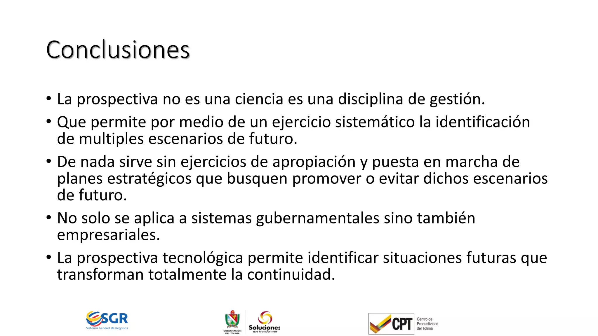 Conclusiones
• La prospectiva no es una ciencia es una disciplina de gestión.
• Que permite por medio de un ejercicio sistemático la identificación
de multiples escenarios de futuro.
• De nada sirve sin ejercicios de apropiación y puesta en marcha de
planes estratégicos que busquen promover o evitar dichos escenarios
de futuro.
• No solo se aplica a sistemas gubernamentales sino también
empresariales.
• La prospectiva tecnológica permite identificar situaciones futuras que
transforman totalmente la continuidad.
 