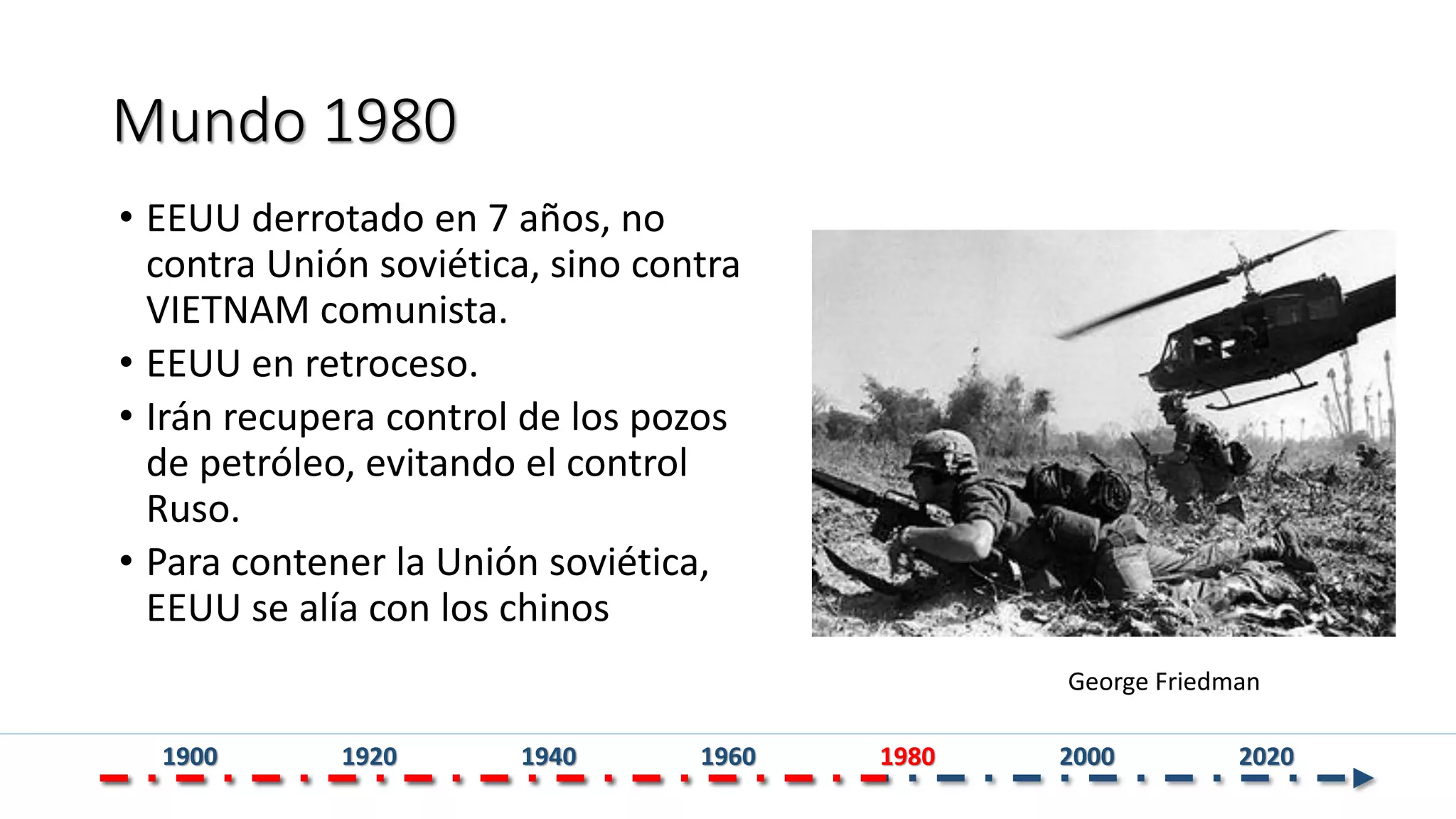 Mundo 1980
• EEUU derrotado en 7 años, no
contra Unión soviética, sino contra
VIETNAM comunista.
• EEUU en retroceso.
• Irán recupera control de los pozos
de petróleo, evitando el control
Ruso.
• Para contener la Unión soviética,
EEUU se alía con los chinos
George Friedman
1900 1920 1940 1960 1980 2000 2020
 