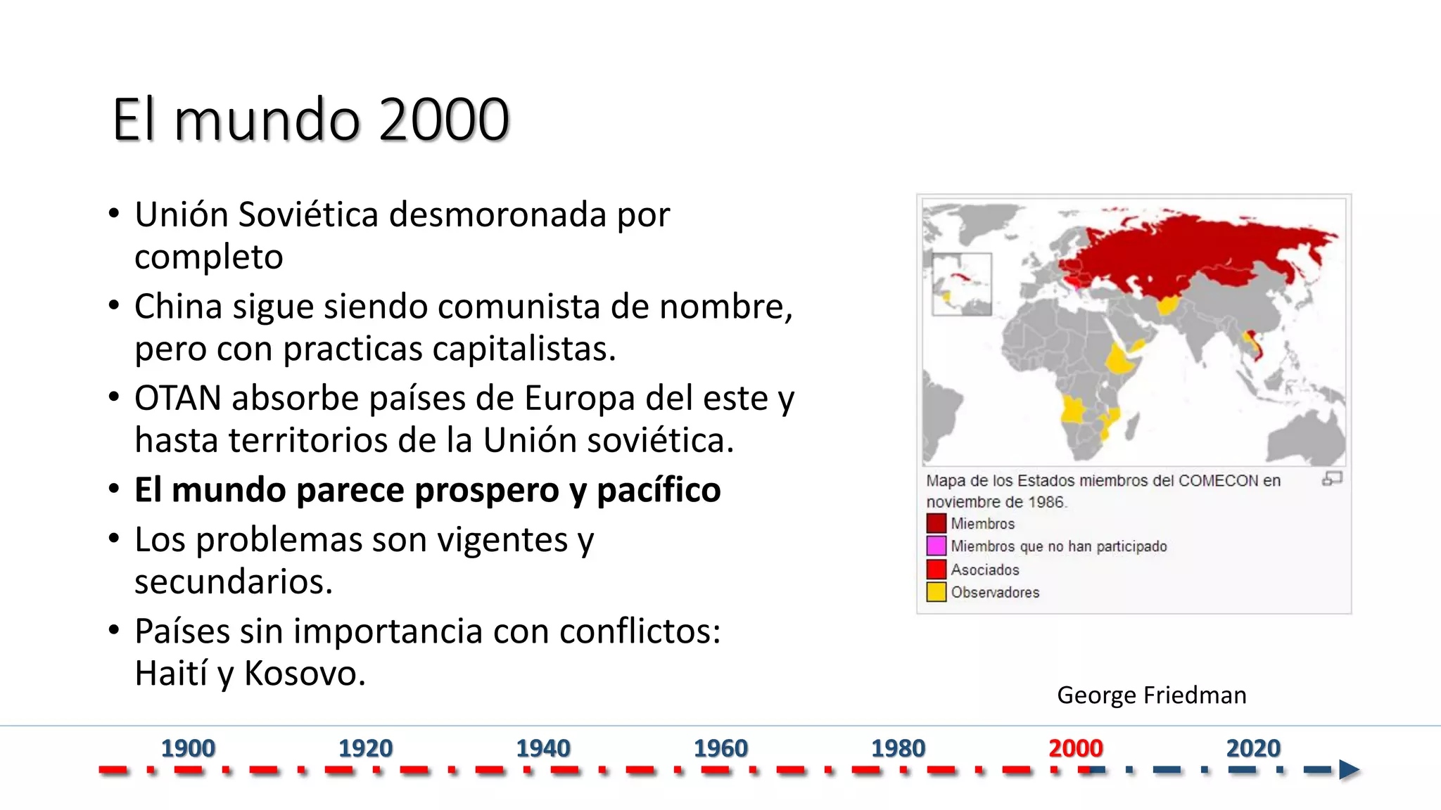 El mundo 2000
• Unión Soviética desmoronada por
completo
• China sigue siendo comunista de nombre,
pero con practicas capitalistas.
• OTAN absorbe países de Europa del este y
hasta territorios de la Unión soviética.
• El mundo parece prospero y pacífico
• Los problemas son vigentes y
secundarios.
• Países sin importancia con conflictos:
Haití y Kosovo. George Friedman
1900 1920 1940 1960 1980 2000 2020
 