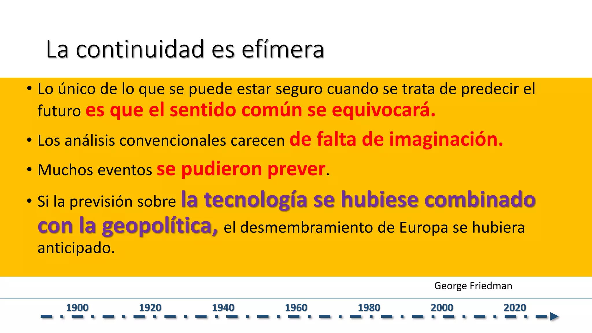 La continuidad es efímera
• Lo único de lo que se puede estar seguro cuando se trata de predecir el
futuro es que el sentido común se equivocará.
• Los análisis convencionales carecen de falta de imaginación.
• Muchos eventos se pudieron prever.
• Si la previsión sobre la tecnología se hubiese combinado
con la geopolítica, el desmembramiento de Europa se hubiera
anticipado.
George Friedman
1900 1920 1940 1960 1980 2000 2020
 