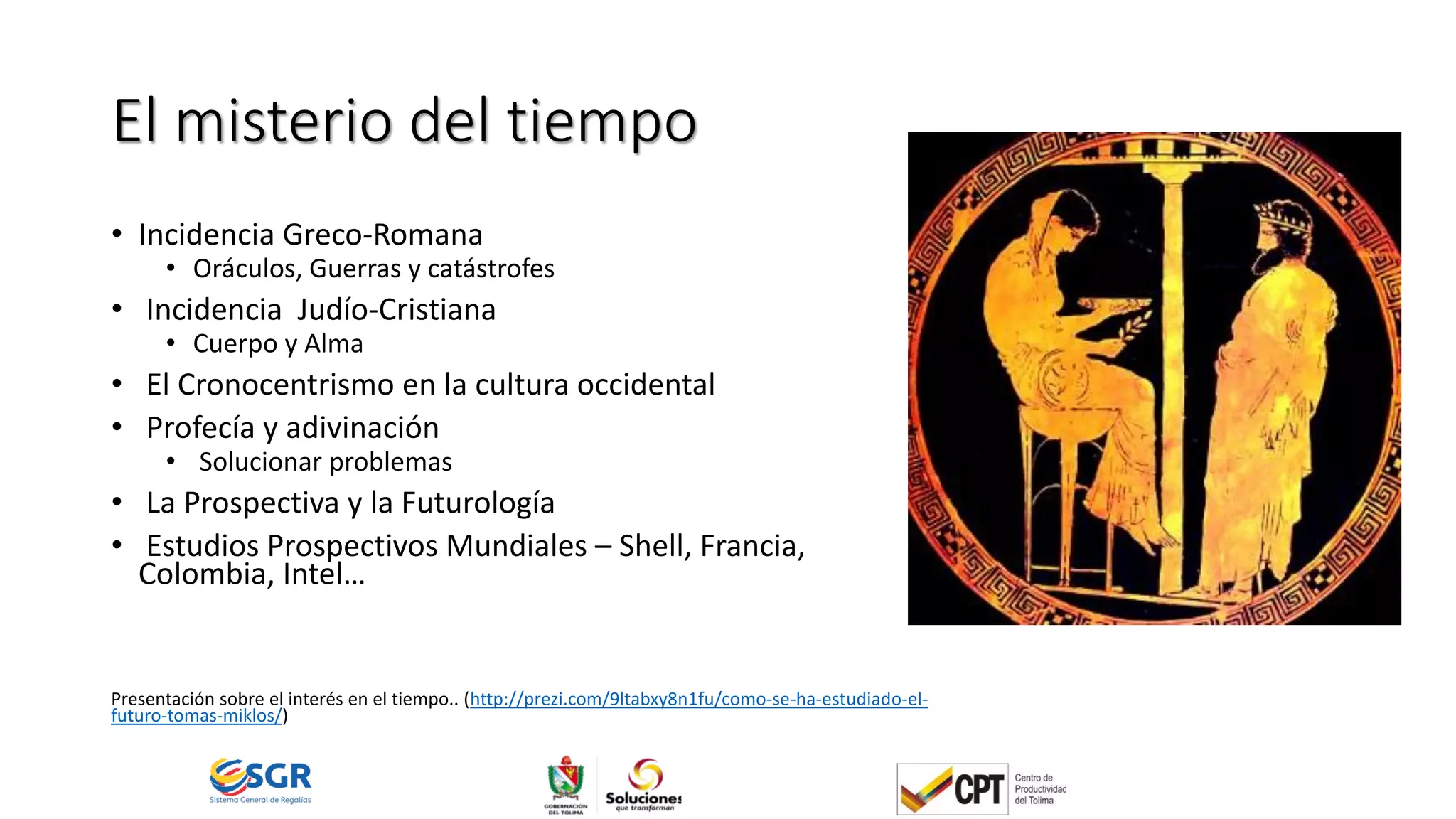 El misterio del tiempo
• Incidencia Greco-Romana
• Oráculos, Guerras y catástrofes
• Incidencia Judío-Cristiana
• Cuerpo y Alma
• El Cronocentrismo en la cultura occidental
• Profecía y adivinación
• Solucionar problemas
• La Prospectiva y la Futurología
• Estudios Prospectivos Mundiales – Shell, Francia,
Colombia, Intel…
Presentación sobre el interés en el tiempo.. (http://prezi.com/9ltabxy8n1fu/como-se-ha-estudiado-el-
futuro-tomas-miklos/)
 