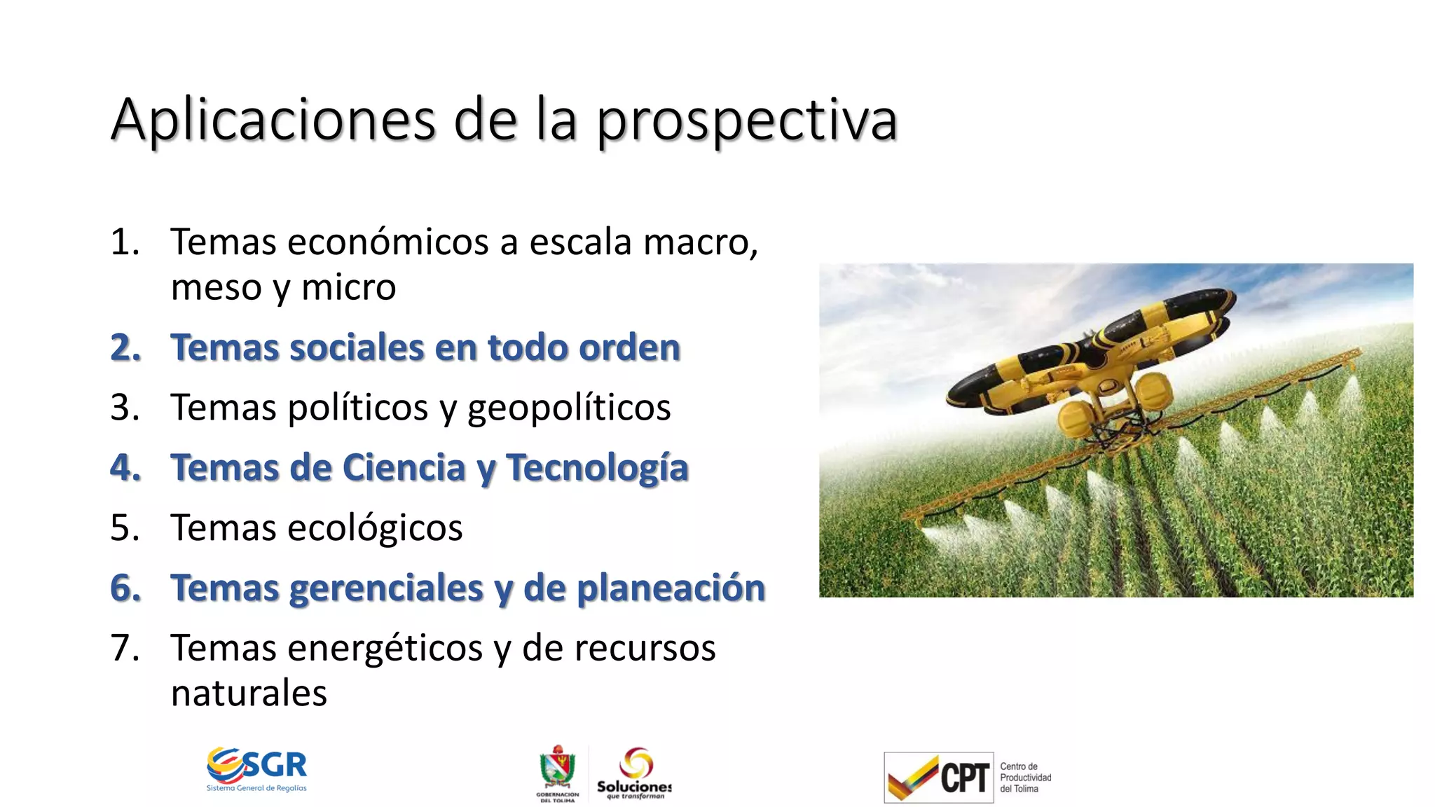Aplicaciones de la prospectiva
1. Temas económicos a escala macro,
meso y micro
2. Temas sociales en todo orden
3. Temas políticos y geopolíticos
4. Temas de Ciencia y Tecnología
5. Temas ecológicos
6. Temas gerenciales y de planeación
7. Temas energéticos y de recursos
naturales
 