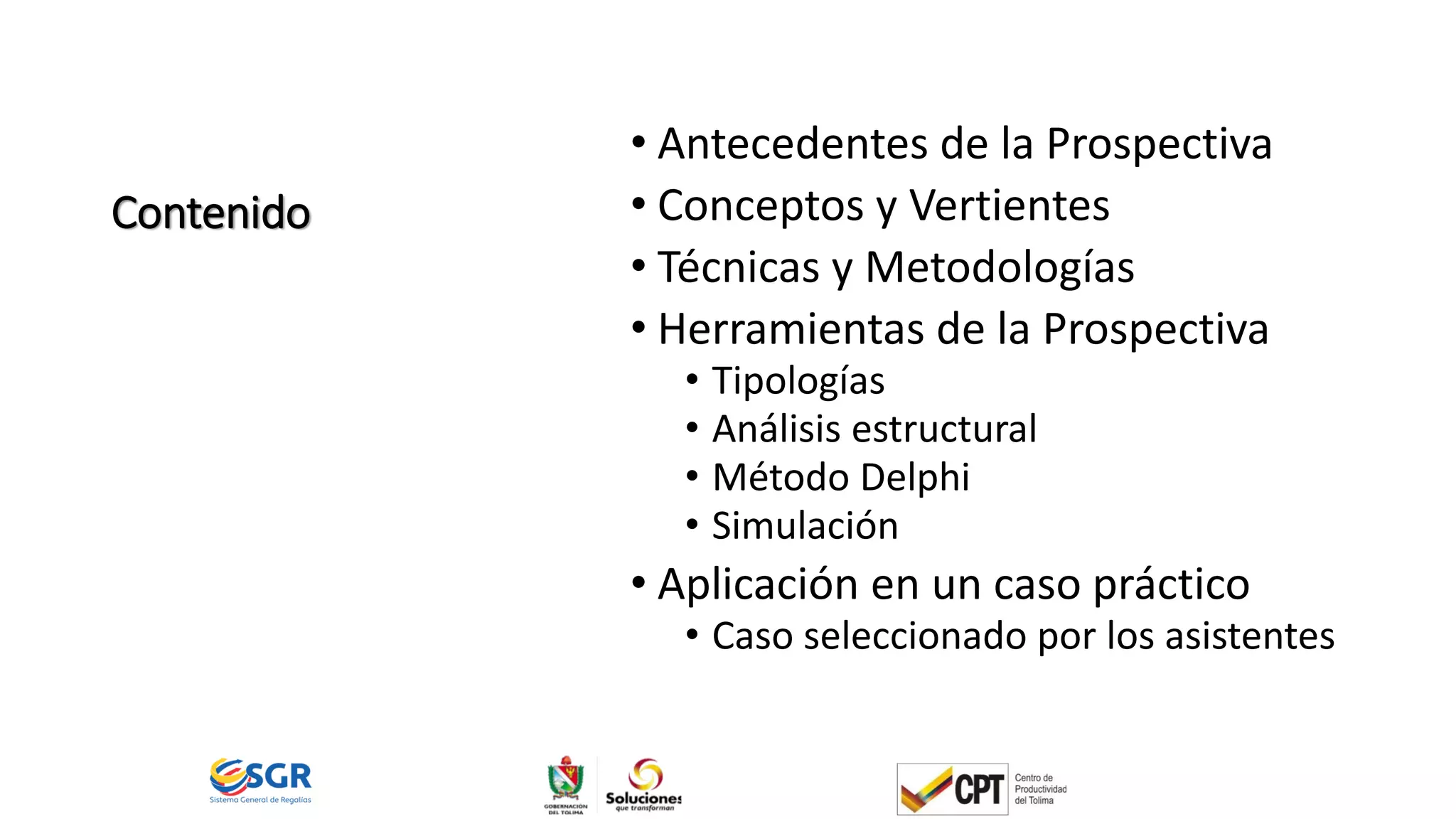 Contenido
• Antecedentes de la Prospectiva
• Conceptos y Vertientes
• Técnicas y Metodologías
• Herramientas de la Prospectiva
• Tipologías
• Análisis estructural
• Método Delphi
• Simulación
• Aplicación en un caso práctico
• Caso seleccionado por los asistentes
 