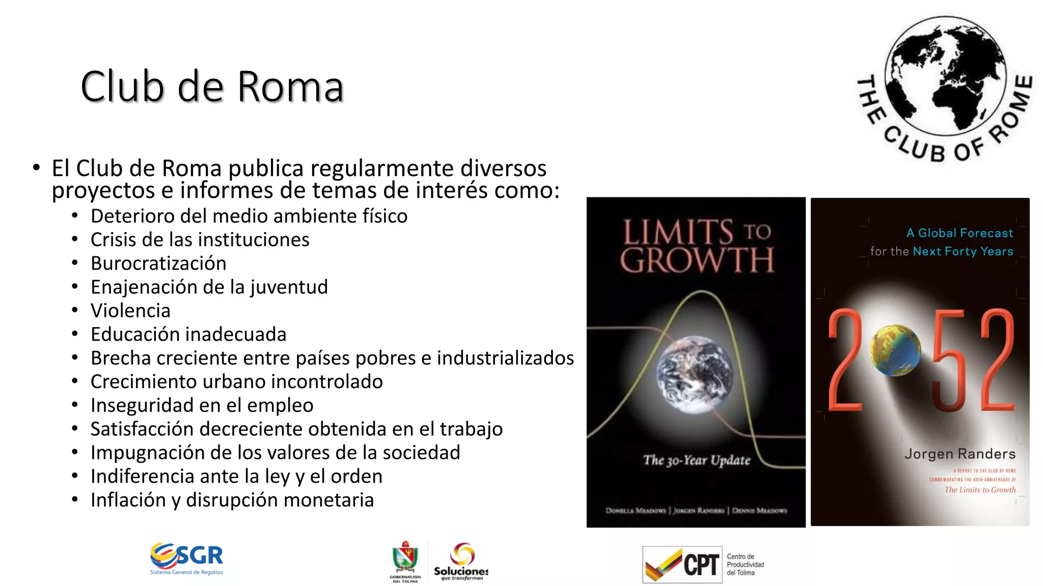 Club de Roma
• El Club de Roma publica regularmente diversos
proyectos e informes de temas de interés como:
• Deterioro del medio ambiente físico
• Crisis de las instituciones
• Burocratización
• Enajenación de la juventud
• Violencia
• Educación inadecuada
• Brecha creciente entre países pobres e industrializados
• Crecimiento urbano incontrolado
• Inseguridad en el empleo
• Satisfacción decreciente obtenida en el trabajo
• Impugnación de los valores de la sociedad
• Indiferencia ante la ley y el orden
• Inflación y disrupción monetaria
 