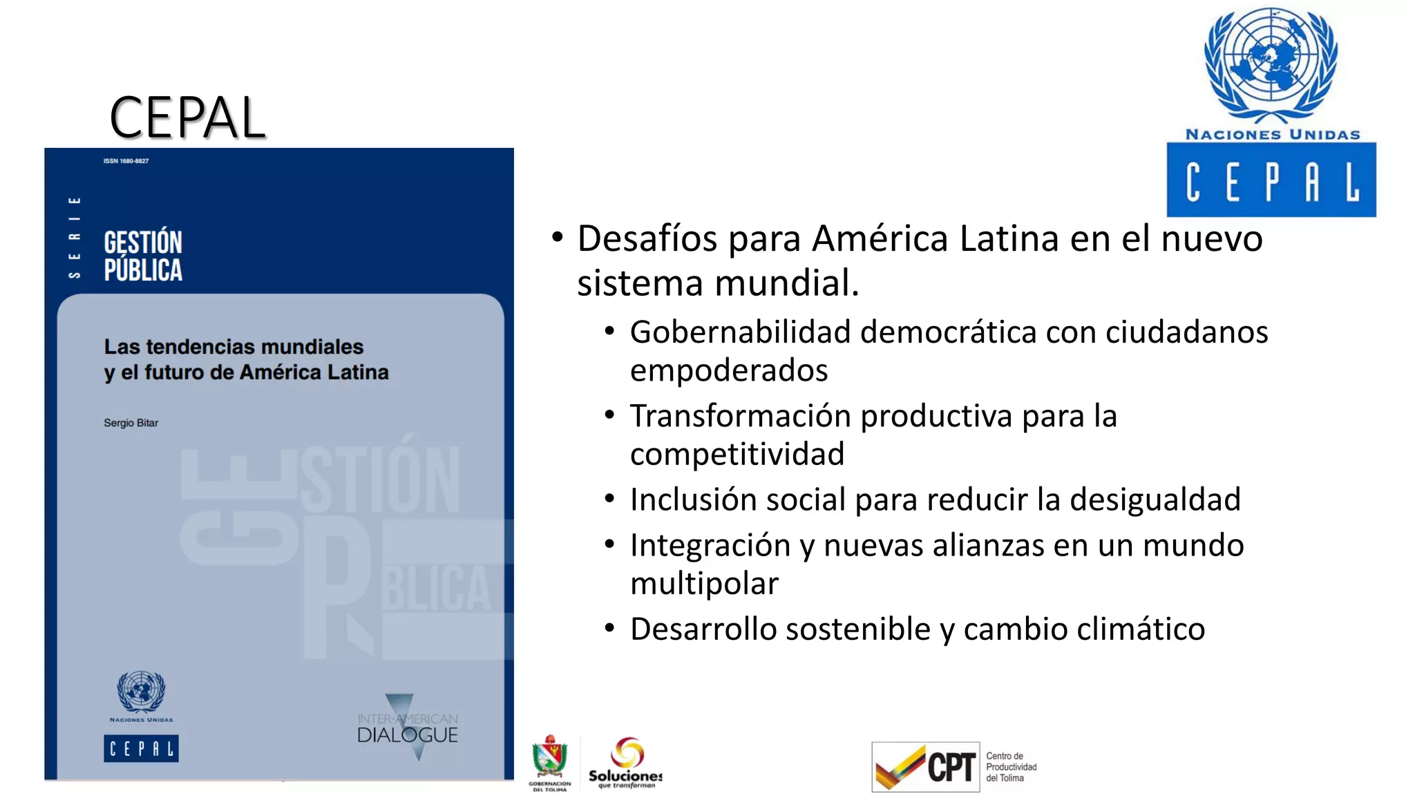 CEPAL
• Desafíos para América Latina en el nuevo
sistema mundial.
• Gobernabilidad democrática con ciudadanos
empoderados
• Transformación productiva para la
competitividad
• Inclusión social para reducir la desigualdad
• Integración y nuevas alianzas en un mundo
multipolar
• Desarrollo sostenible y cambio climático
 