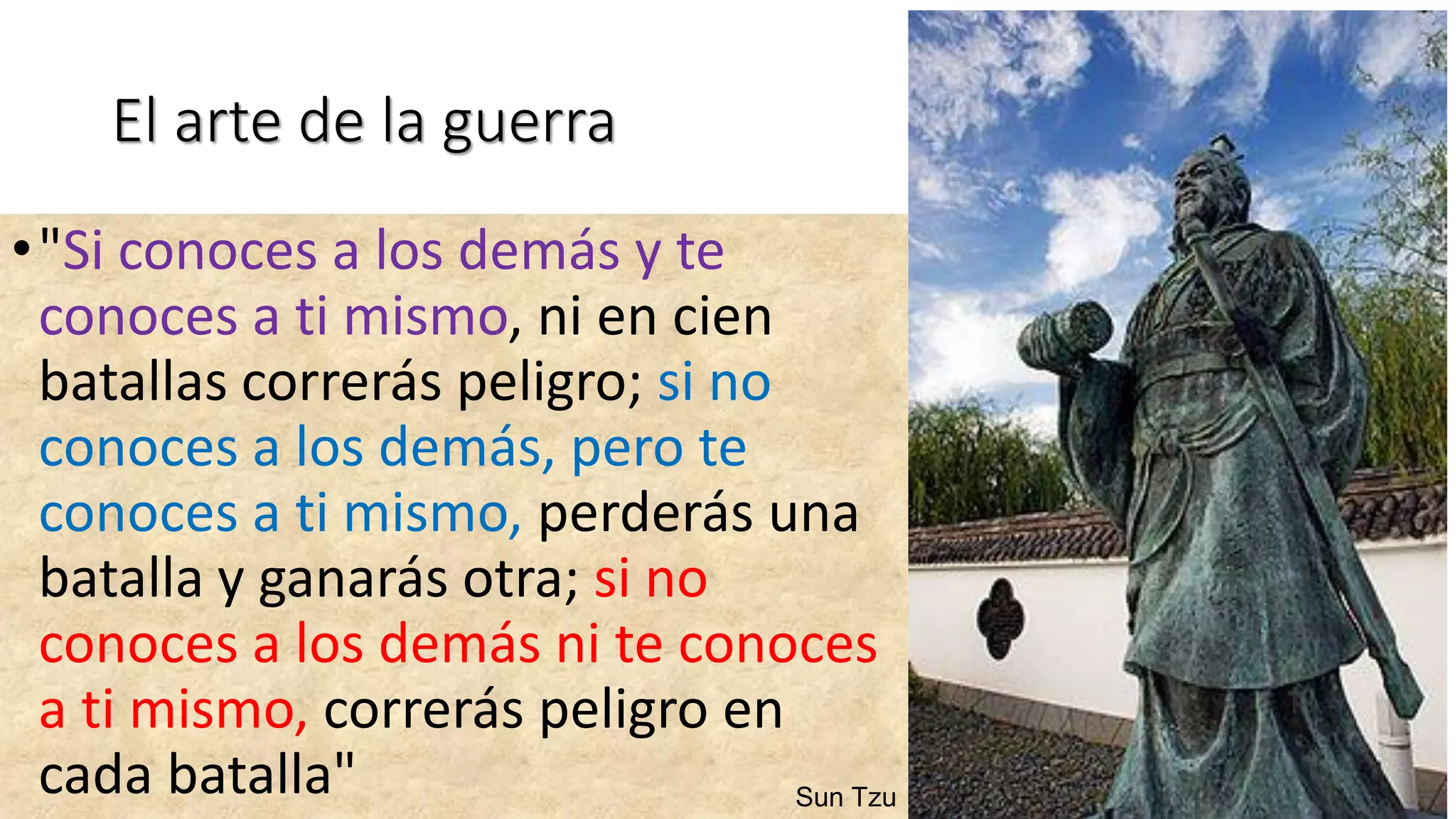 El arte de la guerra
•"Si conoces a los demás y te
conoces a ti mismo, ni en cien
batallas correrás peligro; si no
conoces a los demás, pero te
conoces a ti mismo, perderás una
batalla y ganarás otra; si no
conoces a los demás ni te conoces
a ti mismo, correrás peligro en
cada batalla" Sun Tzu
 