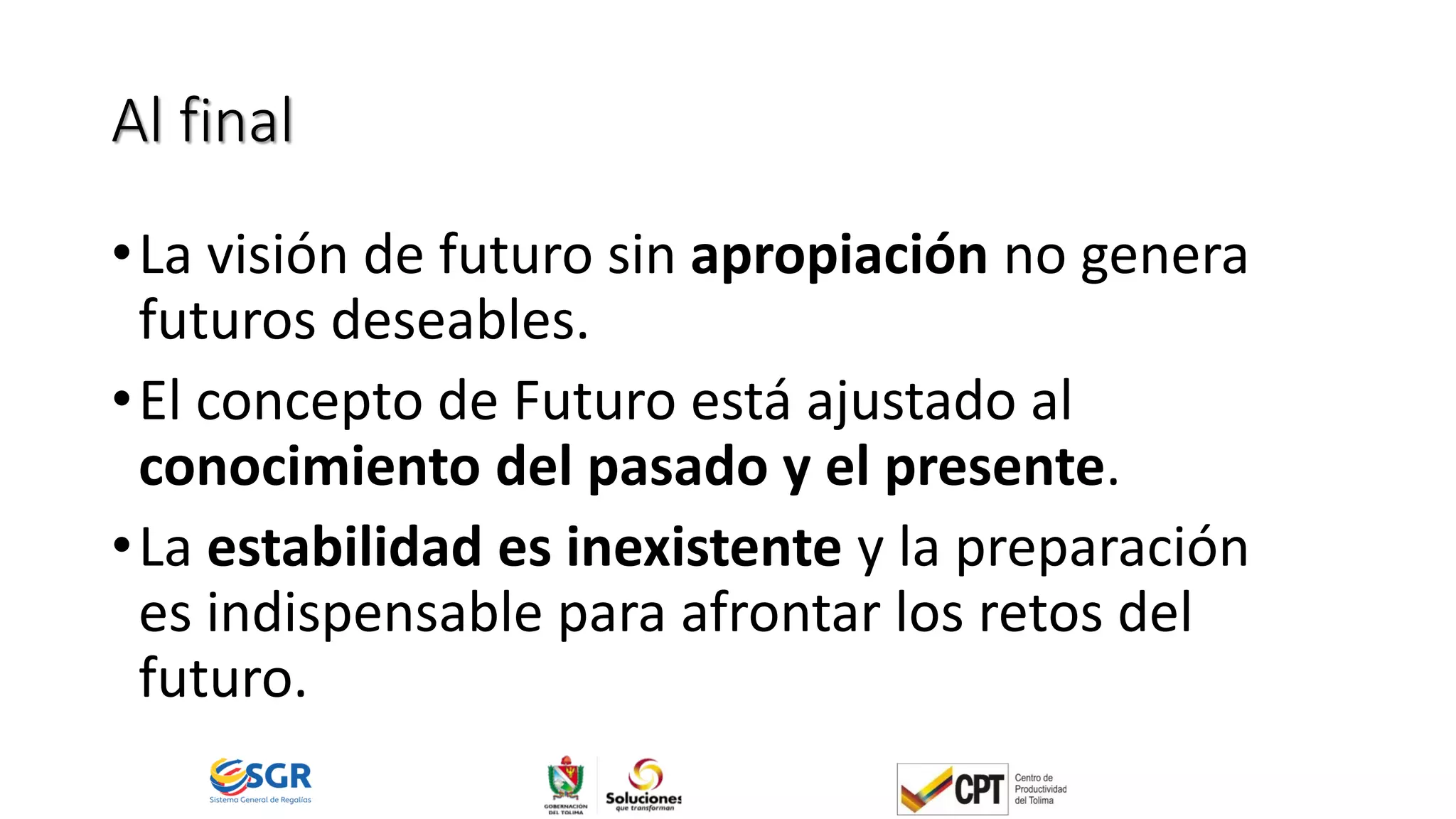 Al final
•La visión de futuro sin apropiación no genera
futuros deseables.
•El concepto de Futuro está ajustado al
conocimiento del pasado y el presente.
•La estabilidad es inexistente y la preparación
es indispensable para afrontar los retos del
futuro.
 