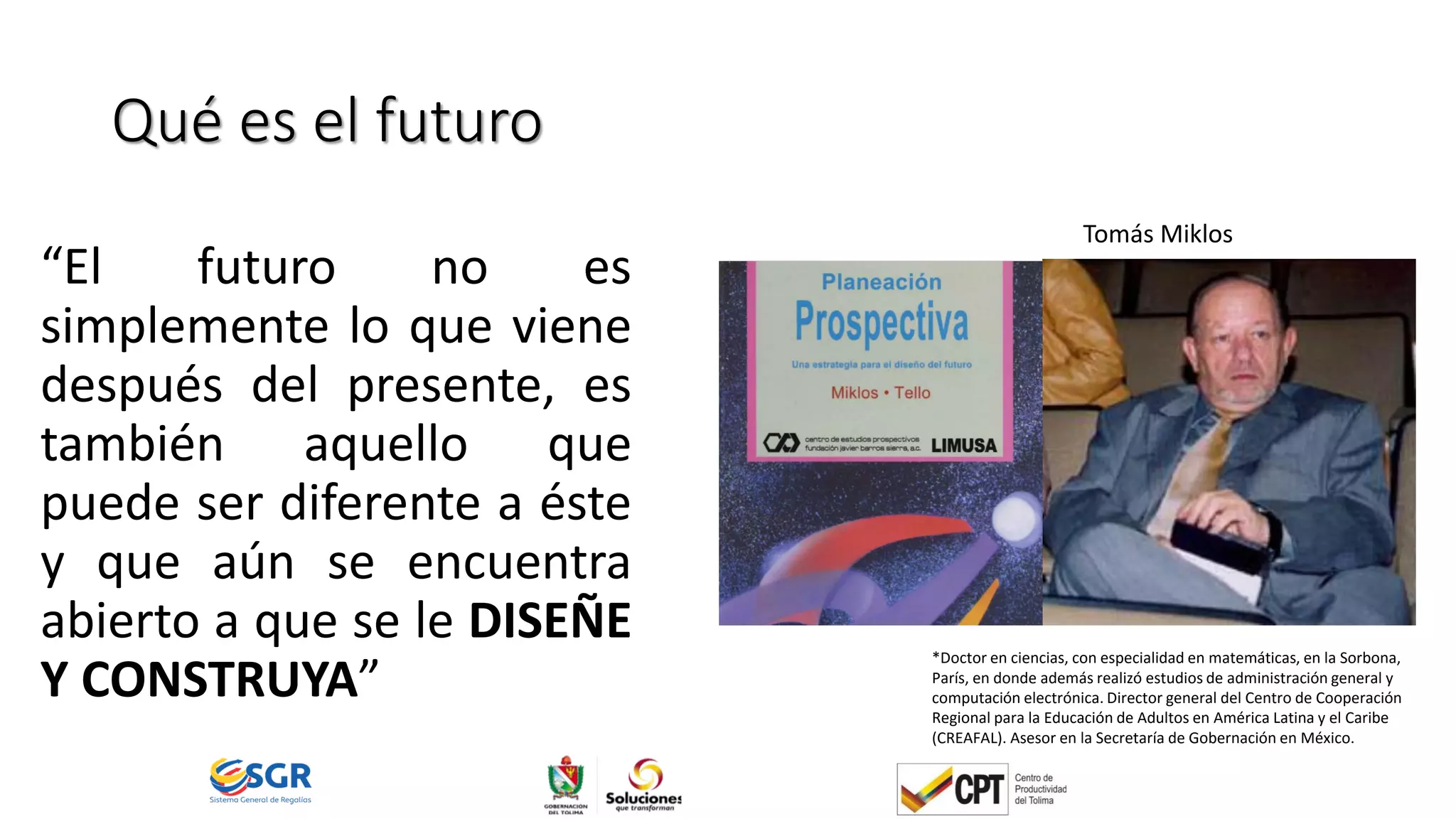 Qué es el futuro
“El futuro no es
simplemente lo que viene
después del presente, es
también aquello que
puede ser diferente a éste
y que aún se encuentra
abierto a que se le DISEÑE
Y CONSTRUYA”
Tomás Miklos
*Doctor en ciencias, con especialidad en matemáticas, en la Sorbona,
París, en donde además realizó estudios de administración general y
computación electrónica. Director general del Centro de Cooperación
Regional para la Educación de Adultos en América Latina y el Caribe
(CREAFAL). Asesor en la Secretaría de Gobernación en México.
 