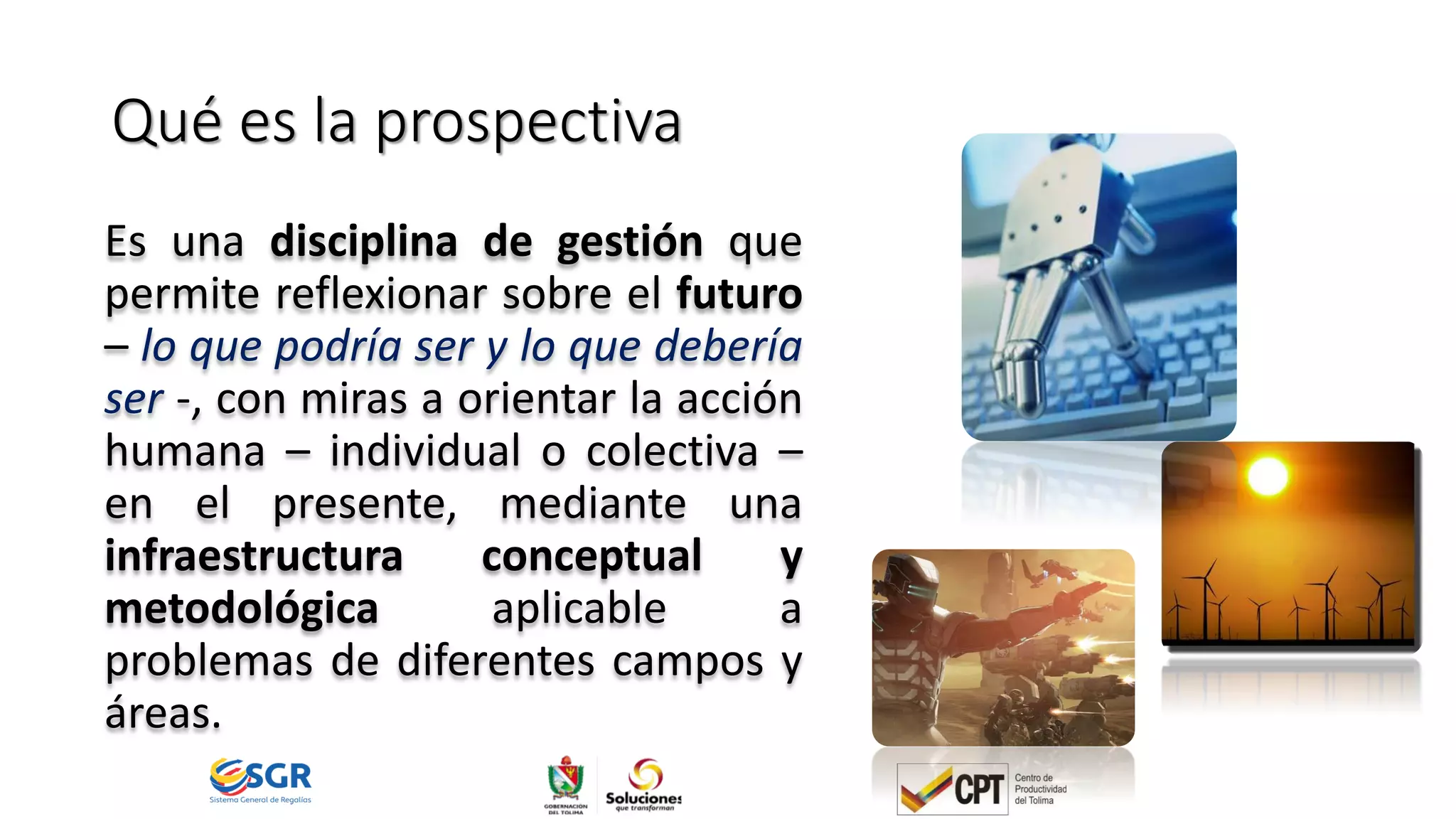 Qué es la prospectiva
Es una disciplina de gestión que
permite reflexionar sobre el futuro
– lo que podría ser y lo que debería
ser -, con miras a orientar la acción
humana – individual o colectiva –
en el presente, mediante una
infraestructura conceptual y
metodológica aplicable a
problemas de diferentes campos y
áreas.
 