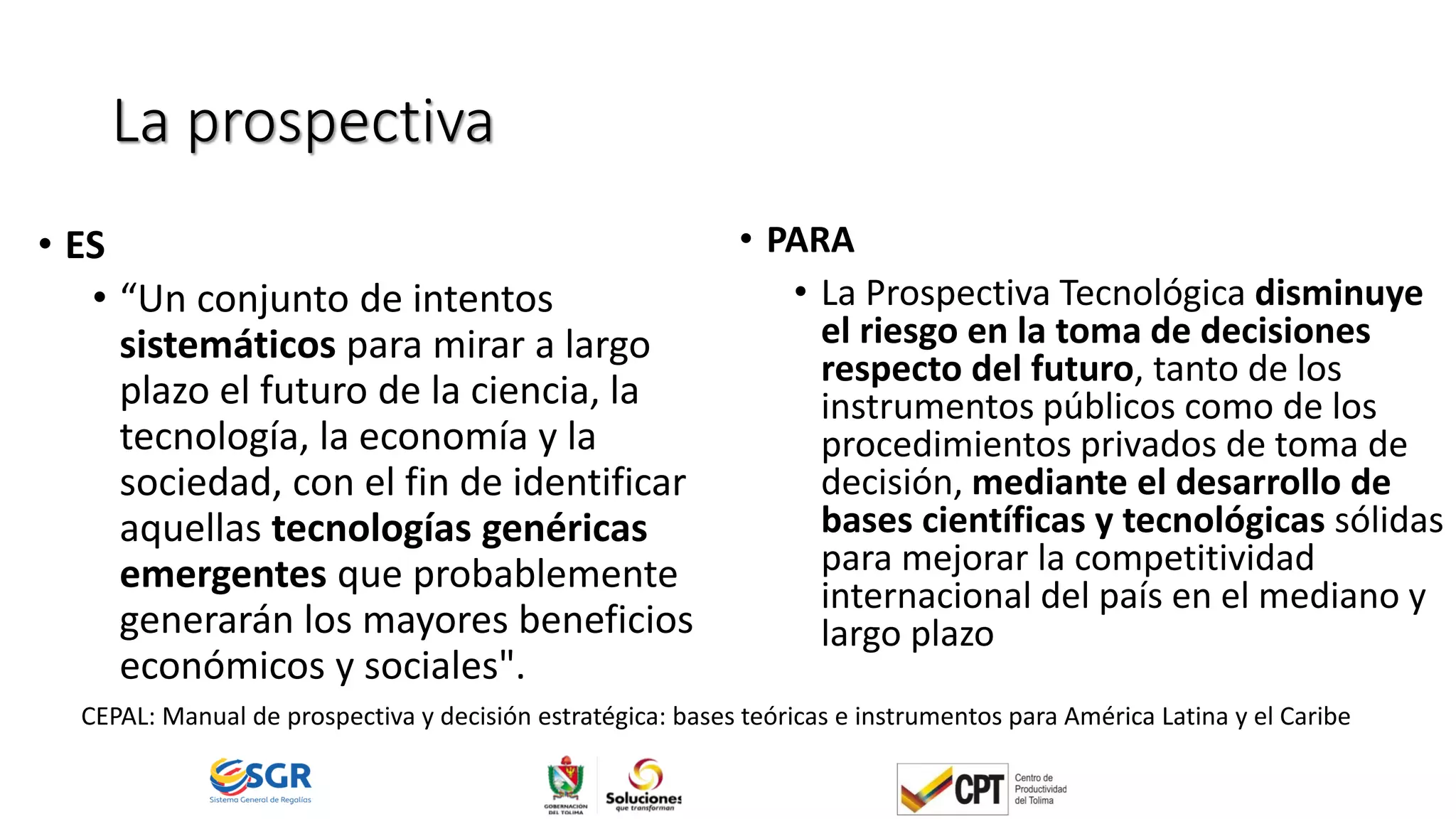 La prospectiva
• ES
• “Un conjunto de intentos
sistemáticos para mirar a largo
plazo el futuro de la ciencia, la
tecnología, la economía y la
sociedad, con el fin de identificar
aquellas tecnologías genéricas
emergentes que probablemente
generarán los mayores beneficios
económicos y sociales".
• PARA
• La Prospectiva Tecnológica disminuye
el riesgo en la toma de decisiones
respecto del futuro, tanto de los
instrumentos públicos como de los
procedimientos privados de toma de
decisión, mediante el desarrollo de
bases científicas y tecnológicas sólidas
para mejorar la competitividad
internacional del país en el mediano y
largo plazo
CEPAL: Manual de prospectiva y decisión estratégica: bases teóricas e instrumentos para América Latina y el Caribe
 