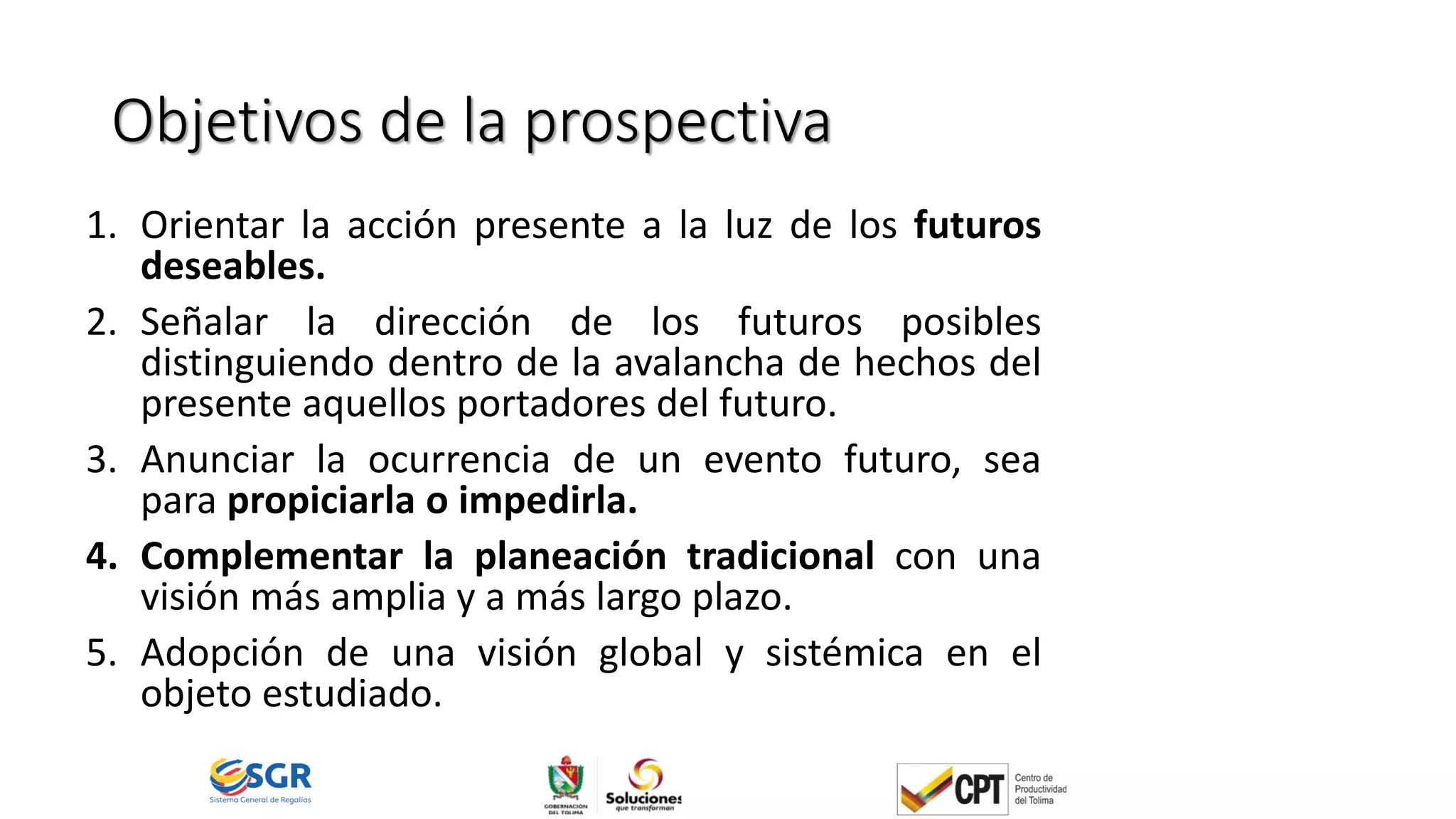 Objetivos de la prospectiva
1. Orientar la acción presente a la luz de los futuros
deseables.
2. Señalar la dirección de los futuros posibles
distinguiendo dentro de la avalancha de hechos del
presente aquellos portadores del futuro.
3. Anunciar la ocurrencia de un evento futuro, sea
para propiciarla o impedirla.
4. Complementar la planeación tradicional con una
visión más amplia y a más largo plazo.
5. Adopción de una visión global y sistémica en el
objeto estudiado.
 