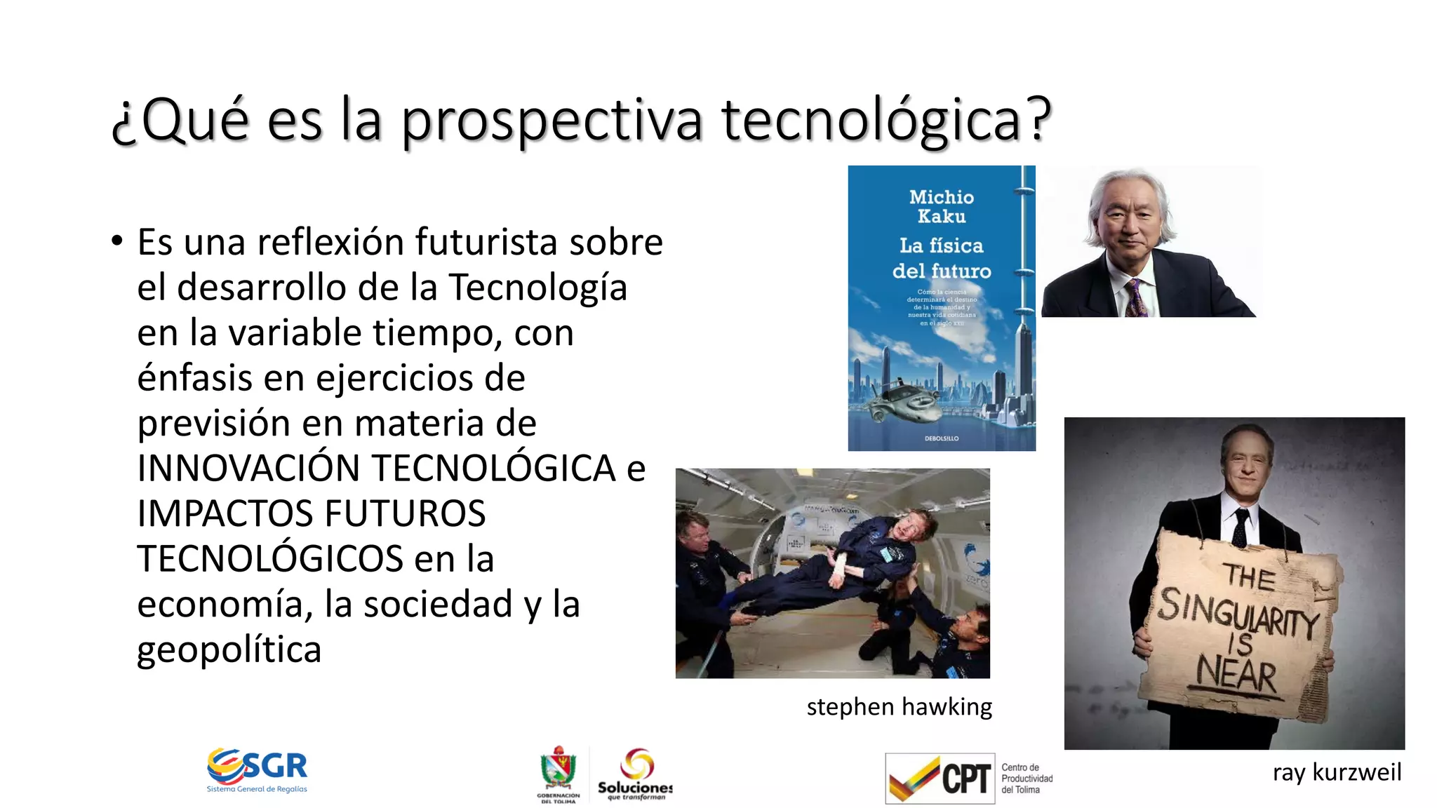 ¿Qué es la prospectiva tecnológica?
• Es una reflexión futurista sobre
el desarrollo de la Tecnología
en la variable tiempo, con
énfasis en ejercicios de
previsión en materia de
INNOVACIÓN TECNOLÓGICA e
IMPACTOS FUTUROS
TECNOLÓGICOS en la
economía, la sociedad y la
geopolítica
ray kurzweil
stephen hawking
 