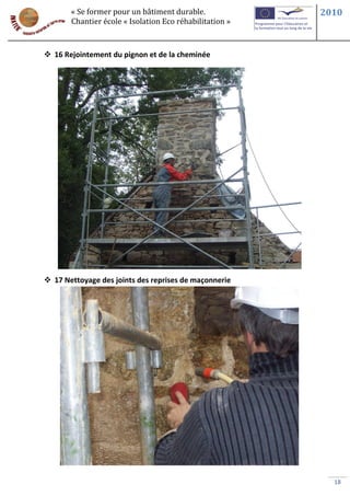 « Se former pour un bâtiment durable.             2010
       Chantier école « Isolation Eco réhabilitation »



 16 Rejointement du pignon et de la cheminée




 17 Nettoyage des joints des reprises de maçonnerie




                                                           18
 