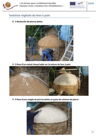 « Se former pour un bâtiment durable.                             2010
         Chantier école « Isolation Eco réhabilitation »



Isolation végétale du four à pain

   1 Recherche de pierres plates




   2 Pose d’un enduit chaux/sable sur la toiture du four à pain




   3 Pose d’une rangée de pierres plates en guise de ceinture de pierre




                                                                             29
 
