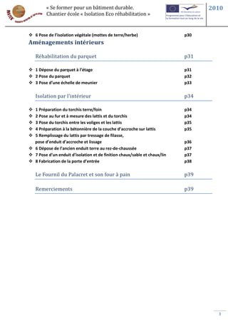 « Se former pour un bâtiment durable.                                   2010
         Chantier école « Isolation Eco réhabilitation »


 6 Pose de l’isolation végétale (mottes de terre/herbe)                   p30
Aménagements intérieurs

    Réhabilitation du parquet                                              p31

 1 Dépose du parquet à l’étage                                            p31
 2 Pose du parquet                                                        p32
 3 Pose d’une échelle de meunier                                          p33

    Isolation par l’intérieur                                              p34

 1 Préparation du torchis terre/foin                                      p34
 2 Pose au fur et à mesure des lattis et du torchis                       p34
 3 Pose du torchis entre les voliges et les lattis                        p35
 4 Préparation à la bétonnière de la couche d’accroche sur lattis         p35
 5 Remplissage du lattis par tressage de filasse,
  pose d’enduit d’accroche et lissage                                      p36
 6 Dépose de l’ancien enduit terre au rez-de-chaussée                     p37
 7 Pose d’un enduit d’isolation et de finition chaux/sable et chaux/lin   p37
 8 Fabrication de la porte d’entrée                                       p38

    Le Fournil du Palacret et son four à pain                              p39

    Remerciements                                                          p39




                                                                                   3
 