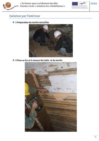 « Se former pour un bâtiment durable.             2010
         Chantier école « Isolation Eco réhabilitation »



Isolation par l’intérieur

   1 Préparation du torchis terre/foin




   2 Pose au fur et à mesure des lattis et du torchis




                                                             35
 