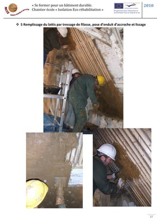 « Se former pour un bâtiment durable.                                     2010
          Chantier école « Isolation Eco réhabilitation »



 5 Remplissage du lattis par tressage de filasse, pose d’enduit d’accroche et lissage




                                                                                         37
 