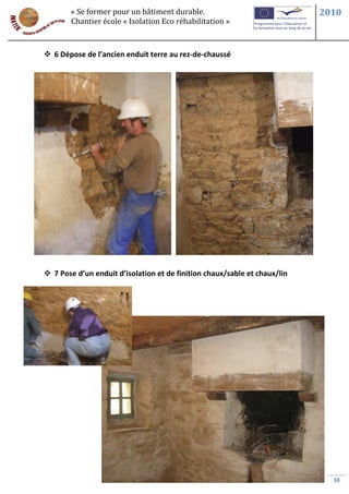 « Se former pour un bâtiment durable.                               2010
       Chantier école « Isolation Eco réhabilitation »



 6 Dépose de l’ancien enduit terre au rez-de-chaussé




 7 Pose d’un enduit d’isolation et de finition chaux/sable et chaux/lin




                                                                             38
 
