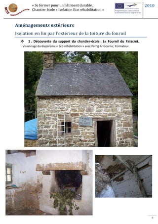 « Se former pour un bâtiment durable.                                        2010
          Chantier école « Isolation Eco réhabilitation »



Aménagements extérieurs
Isolation en lin par l’extérieur de la toiture du fournil
      1 . Découverte du support du chantier-école : Le Fournil du Palacret.
   Visionnage du diaporama « Eco-réhabilitation » avec Patrig Ar Goarnic, Formateur.




                                                                                         4
 