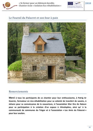 « Se former pour un bâtiment durable.                                  2010
          Chantier école « Isolation Eco réhabilitation »




Le Fournil du Palacret et son four à pain




Remerciements

Merci à tous les participants de ce chantier pour leur enthousiasme, à Patrig Ar
Goarnic, formateur en éco-réhabilitation pour sa volonté de transfert de savoirs, à
Johann pour sa connaissance de la couverture, à l’association War Dro An Nature
pour sa participation à la création d’un espace à rhinolophes, ainsi qu’ à la
communauté de communes du Trégor et à l’association « Les Amis du Palacret »
pour leur soutien.




                                                                                      40
 