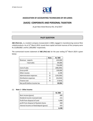 All Rights Reserved
ASSOCIATION OF ACCOUNTING TECHNICIANS OF SRI LANKA
(AA35) CORPORATE AND PERSONAL TAXATION
As per New Inland Revenue No. 24 of 2017
ABC (Pvt) Ltd., is a resident company incorporated in 2000, engaged in manufacturing coconut fibre
related products. As at 31st
March 2019, issued share capital and total reserves of the company were
Rs.12,000,000/- and Rs.1,850,000/- respectively.
The summarized income statement of ABC (Pvt) Ltd. for the year ending 31st
March 2019 is given
below:
Note Rs.'000
Revenue - exports 632,000
- local sales 84,000
716,000
Cost of sales (486,000)
Gross profit 230,000
Other income 1 6,598
Administration expenses 2 (134,500)
Distribution expenses 3 (54,450)
Finance cost 4 (7,654)
Net profit before income tax 39,994
(1) Note 1 ‒ Other income:
Rs.'000
Rent income (gross) 480
Dividend income received (net) 215
Profit from disposal of Land 5,000
profit from disposal of Quoted shares 468
Interest Income on fixed deposit (gross) 435
6,598
PILOT QUESTION
 