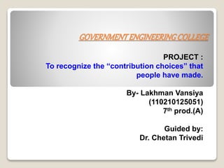 GOVERNMENT ENGINEERING COLLEGE 
PROJECT : 
To recognize the “contribution choices” that 
people have made. 
By- Lakhman Vansiya 
(110210125051) 
7th prod.(A) 
Guided by: 
Dr. Chetan Trivedi 
 