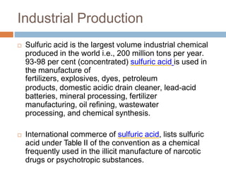 Industrial Production
 Sulfuric acid is the largest volume industrial chemical
produced in the world i.e., 200 million tons per year.
93-98 per cent (concentrated) sulfuric acid is used in
the manufacture of
fertilizers, explosives, dyes, petroleum
products, domestic acidic drain cleaner, lead-acid
batteries, mineral processing, fertilizer
manufacturing, oil refining, wastewater
processing, and chemical synthesis.
 International commerce of sulfuric acid, lists sulfuric
acid under Table II of the convention as a chemical
frequently used in the illicit manufacture of narcotic
drugs or psychotropic substances.
 
