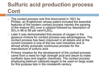 Sulfuric acid production process
Cont
 The contact process was first discovered in 1831 by
Phillips, an Englishman whose patent included the essential
features of the modern contact process namely the passing
of the mixture SO2 over a catalyst followed by absorption of
SO3 in 98 to 99 per cent H2SO4.
 Later it was demonstrated that excess of oxygen in the
gaseous mixture for contact process was advantageous. The
contact process has been improved in all details and at the
current scenario is one of the low cost industries and is
almost wholly automatic continuous process for the
manufacture of sulfuric acid.
 Primary impetus for the development of the contact process
came from a need for high strength acid and oleum to make
synthetic dyes and organic chemicals. The contact process
employing platinum catalysts began to be used on large scale
for this purpose late in the nineteenth century.
 