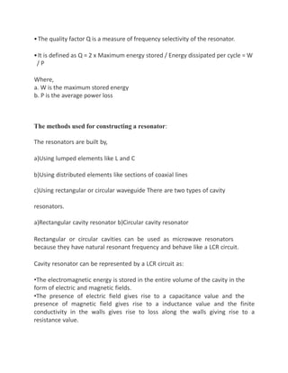 •The quality factor Q is a measure of frequency selectivity of the resonator.
•It is defined as Q = 2 x Maximum energy stored / Energy dissipated per cycle = W
/ P
Where,
a. W is the maximum stored energy
b. P is the average power loss
The methods used for constructing a resonator:
The resonators are built by,
a)Using lumped elements like L and C
b)Using distributed elements like sections of coaxial lines
c)Using rectangular or circular waveguide There are two types of cavity
resonators.
a)Rectangular cavity resonator b)Circular cavity resonator
Rectangular or circular cavities can be used as microwave resonators
because they have natural resonant frequency and behave like a LCR circuit.
Cavity resonator can be represented by a LCR circuit as:
•The electromagnetic energy is stored in the entire volume of the cavity in the
form of electric and magnetic fields.
•The presence of electric field gives rise to a capacitance value and the
presence of magnetic field gives rise to a inductance value and the finite
conductivity in the walls gives rise to loss along the walls giving rise to a
resistance value.
 