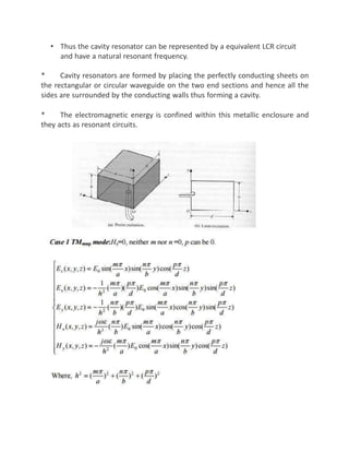 • Thus the cavity resonator can be represented by a equivalent LCR circuit
and have a natural resonant frequency.
* Cavity resonators are formed by placing the perfectly conducting sheets on
the rectangular or circular waveguide on the two end sections and hence all the
sides are surrounded by the conducting walls thus forming a cavity.
* The electromagnetic energy is confined within this metallic enclosure and
they acts as resonant circuits.
 