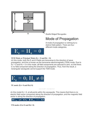 Double Ridged Waveguides
Mode of Propagation
A mode of propagation is nothing but a
distinct field pattern. There are four
different mode categories.
TEM Mode or Principal Mode (Ez = 0 and Hz = 0)
In this mode, both the E and H fields are transverse to the direction of wave
propagation, and this is known as the transverse electromagnetic (TEM) mode. Due to
Ez = 0 and Hz = 0 in this mode, all field components are reduced to zero, so that there
is no field component along the direction of propagation. Thus, from the result, a
rectangular waveguide cannot support the TEM mode.
TE mode (Ez= 0 and Hz≠ 0)
A D V E R T I S E M E N T
In this mode Ez = 0, at all points within the waveguide. This means that there is no
electric field vector component along the direction of propagation, and the magnetic field
vector is along the direction of propagation.
TM modes (Ez≠ 0 and Hz= 0)
 