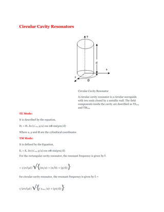 Circular Cavity Resonators
Circular Cavity Resonator
A circular cavity resonator is a circular waveguide
with two ends closed by a metallic wall. The field
components inside the cavity are described as TEnmp
and TMnmp
TE Mode:
It is described by the equation,
Hz = Ho Jn (x’nmp ρ/a) cos nΦ sin(pπz/d)
Where a, ρ and Φ are the cylindrical coordinates
TM Mode:
It is defined by the Equation,
Ez = Eo Jn (x’nmp ρ/a) cos nΦ sin(pπz/d)
For the rectangular cavity resonator, the resonant frequency is given by fr
= 1/2√(μƐ) √{(m/a)2 + (n/b)2 + (p/d)2}
for circular cavity resonator, the resonant frequency is given by fr =
1/2π√(μƐ) √{( xnmp /a)2 + (pπ/d)2}
 