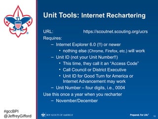Unit Tools: Internet Rechartering

                  URL:                  https://scoutnet.scouting.org/ucrs
                  Requires:
                     – Internet Explorer 6.0 (!!) or newer
                          • nothing else (Chrome, Firefox, etc.) will work
                     – Unit ID (not your Unit Number!!)
                          • This time, they call it an “Access Code”
                          • Call Council or District Executive
                          • Unit ID for Good Turn for America or
                            Internet Advancement may work
                     – Unit Number – four digits, i.e., 0004
                  Use this once a year when you recharter
                     – November/December

#gccBPI
@JeffreyGifford                                                              10
 