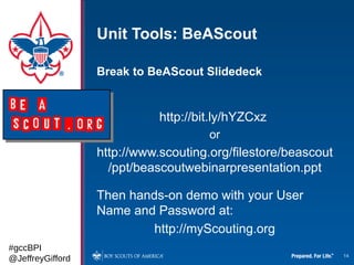 Unit Tools: BeAScout

                  Break to BeAScout Slidedeck


                             http://bit.ly/hYZCxz
                                      or
                  http://www.scouting.org/filestore/beascout
                    /ppt/beascoutwebinarpresentation.ppt

                  Then hands-on demo with your User
                  Name and Password at:
                           http://myScouting.org
#gccBPI
@JeffreyGifford                                                14
 
