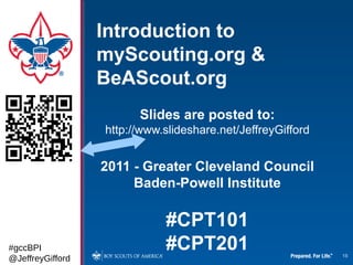 Introduction to
                  myScouting.org &
                  BeAScout.org
                        Slides are posted to:
                  http://www.slideshare.net/JeffreyGifford


                  2011 - Greater Cleveland Council
                       Baden-Powell Institute

                             #CPT101
#gccBPI                      #CPT201                         18
@JeffreyGifford
 