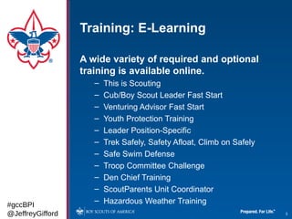 Training: E-Learning

                  A wide variety of required and optional
                  training is available online.
                     –   This is Scouting
                     –   Cub/Boy Scout Leader Fast Start
                     –   Venturing Advisor Fast Start
                     –   Youth Protection Training
                     –   Leader Position-Specific
                     –   Trek Safely, Safety Afloat, Climb on Safely
                     –   Safe Swim Defense
                     –   Troop Committee Challenge
                     –   Den Chief Training
                     –   ScoutParents Unit Coordinator
#gccBPI
                     –   Hazardous Weather Training
@JeffreyGifford                                                        5
 