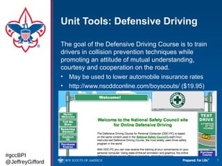 Unit Tools: Defensive Driving

                  The goal of the Defensive Driving Course is to train
                  drivers in collision prevention techniques while
                  promoting an attitude of mutual understanding,
                  courtesy and cooperation on the road.
                  • May be used to lower automobile insurance rates
                  • http://www.nscddconline.com/boyscouts/ ($19.95)




#gccBPI
@JeffreyGifford                                                          7
 